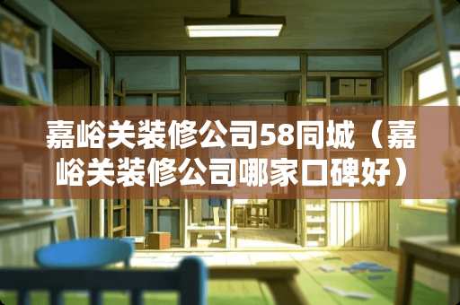 嘉峪关装修公司58同城（嘉峪关装修公司哪家口碑好）