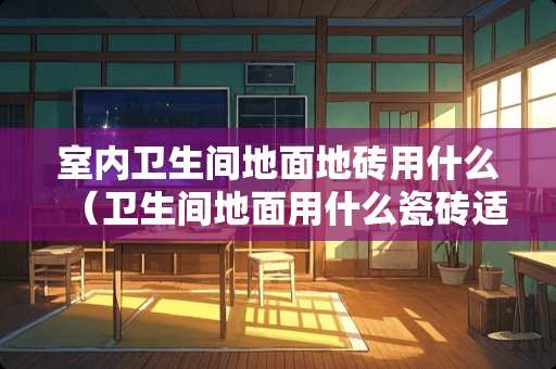室内卫生间地面地砖用什么（卫生间地面用什么瓷砖适合）