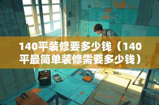 140平装修要多少钱（140平最简单装修需要多少钱）