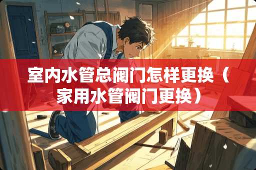 室内水管总阀门怎样更换（家用水管阀门更换）