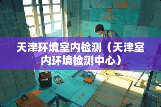 天津环境室内检测（天津室内环境检测中心）