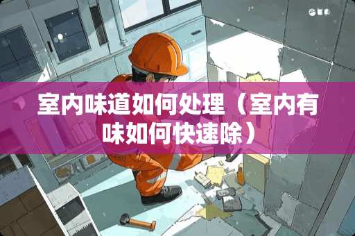 室内味道如何处理（室内有味如何快速除）