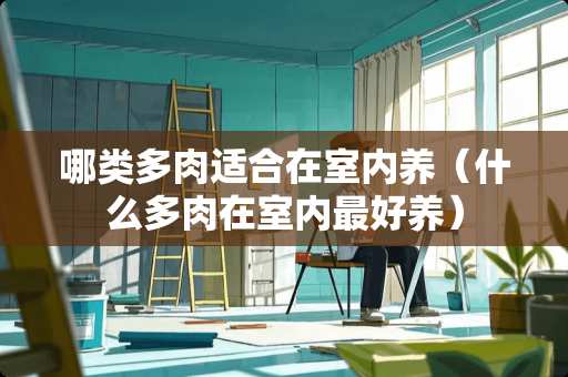 哪类多肉适合在室内养（什么多肉在室内最好养）