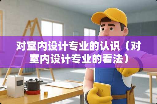 对室内设计专业的认识（对室内设计专业的看法）