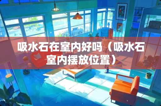吸水石在室内好吗（吸水石室内摆放位置）