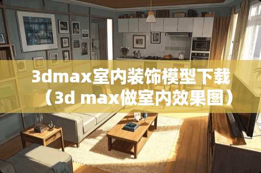 3dmax室内装饰模型下载（3d max做室内效果图）