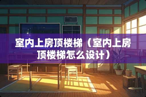 室内上房顶楼梯（室内上房顶楼梯怎么设计）