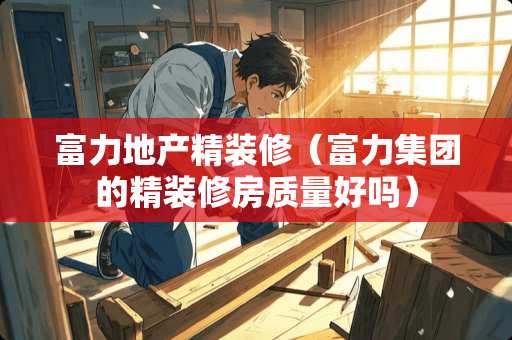 富力地产精装修（富力集团的精装修房质量好吗）