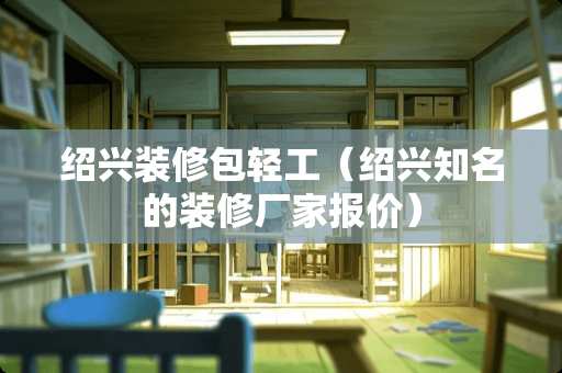 绍兴装修包轻工（绍兴知名的装修厂家报价）
