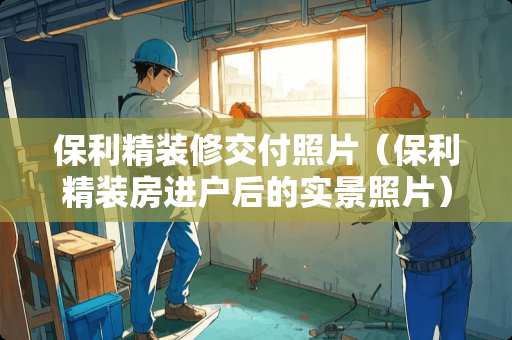 保利精装修交付照片（保利精装房进户后的实景照片）