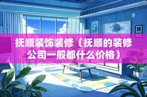 抚顺装饰装修（抚顺的装修公司一般都什么价格）