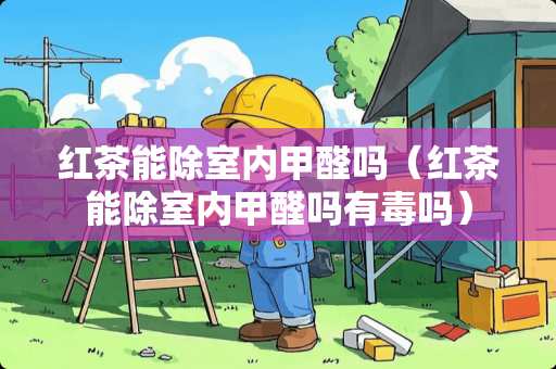 红茶能除室内甲醛吗（红茶能除室内甲醛吗有毒吗）