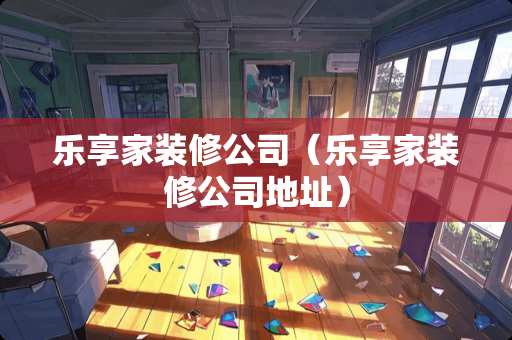 乐享家装修公司（乐享家装修公司地址）