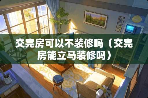 交完房可以不装修吗（交完房能立马装修吗）