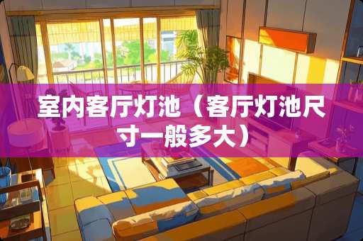 室内客厅灯池（客厅灯池尺寸一般多大）