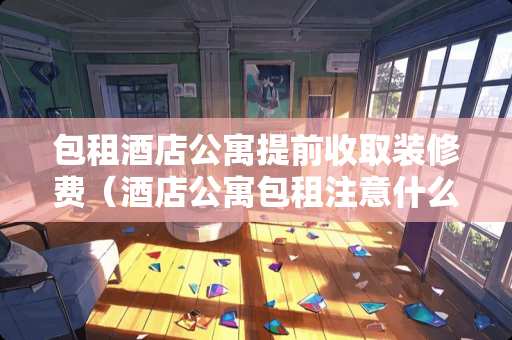 包租酒店公寓提前收取装修费（酒店公寓包租注意什么）