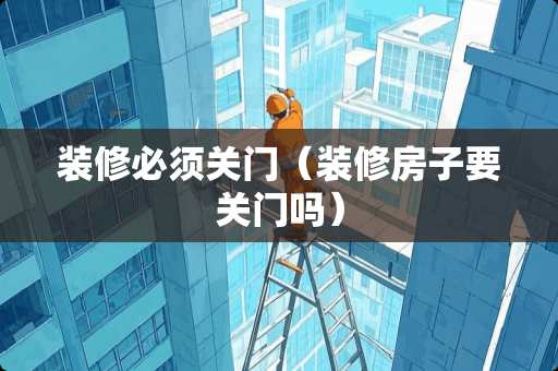 装修必须关门（装修房子要关门吗）
