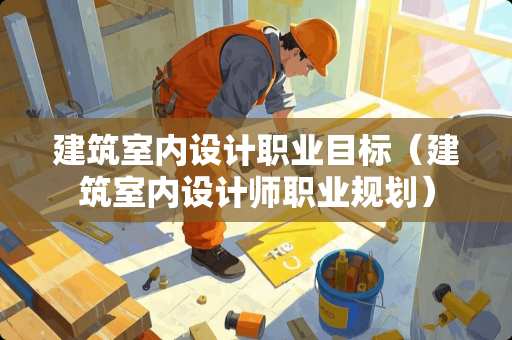 建筑室内设计职业目标（建筑室内设计师职业规划）