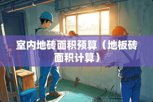 室内地砖面积预算（地板砖面积计算）