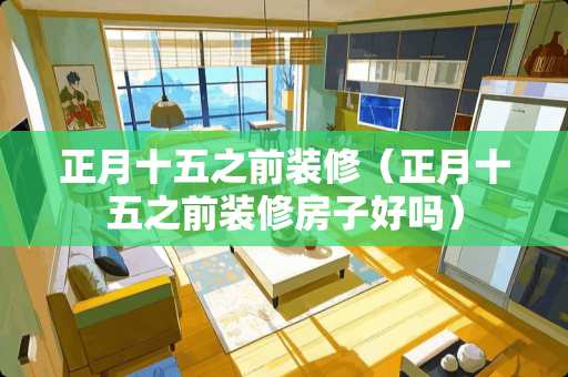 正月十五之前装修（正月十五之前装修房子好吗）