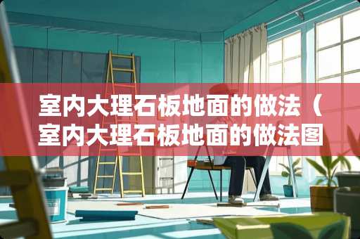 室内大理石板地面的做法（室内大理石板地面的做法图片）