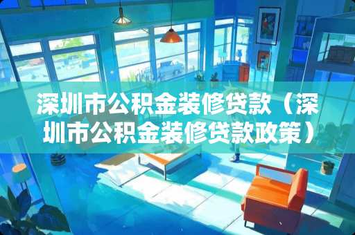 深圳市公积金装修贷款（深圳市公积金装修贷款政策）