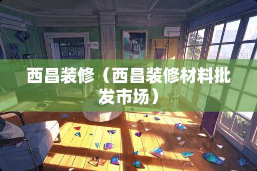 西昌装修（西昌装修材料批发市场）