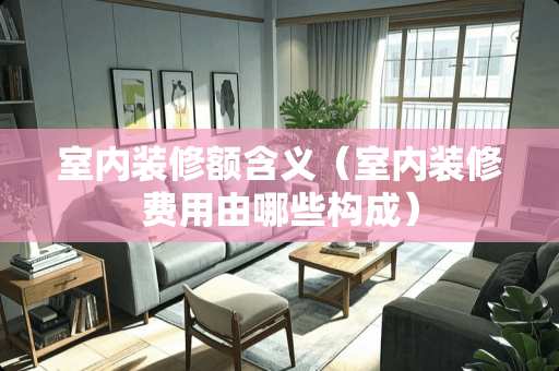 室内装修额含义（室内装修费用由哪些构成）