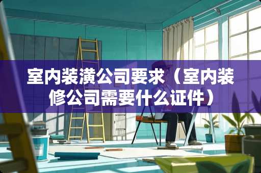 室内装潢公司要求（室内装修公司需要什么证件）