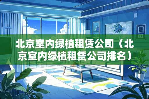 北京室内绿植租赁公司（北京室内绿植租赁公司排名）