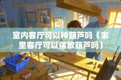 室内客厅可以种葫芦吗（家里客厅可以摆放葫芦吗）