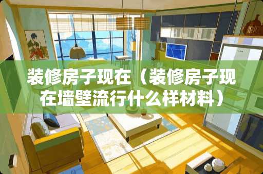 装修房子现在（装修房子现在墙壁流行什么样材料）