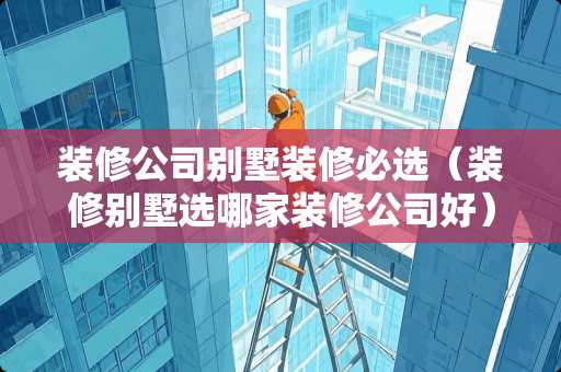 装修公司别墅装修必选（装修别墅选哪家装修公司好）