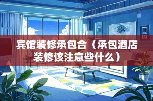 宾馆装修承包合（承包酒店装修该注意些什么）