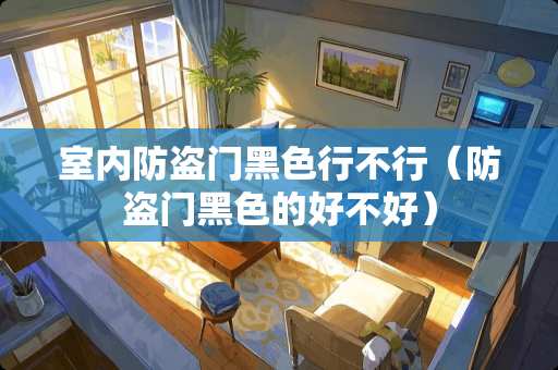 室内防盗门黑色行不行（防盗门黑色的好不好）