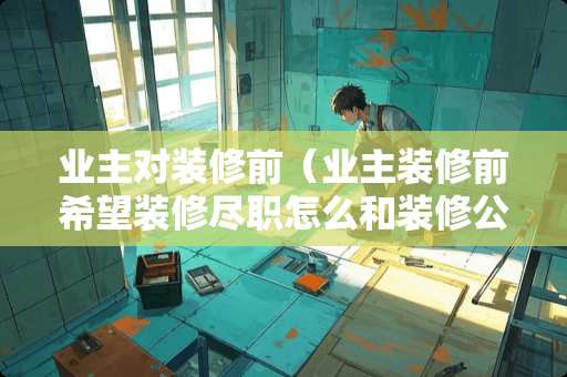 业主对装修前（业主装修前希望装修尽职怎么和装修公司）