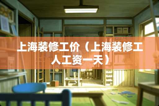 上海装修工价（上海装修工人工资一天）
