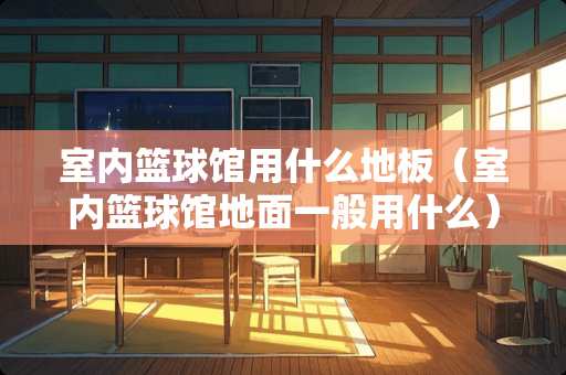 室内篮球馆用什么地板（室内篮球馆地面一般用什么）