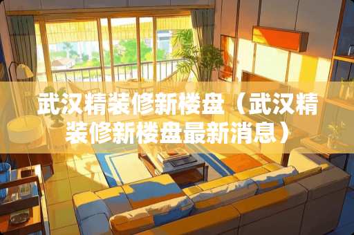 武汉精装修新楼盘（武汉精装修新楼盘最新消息）