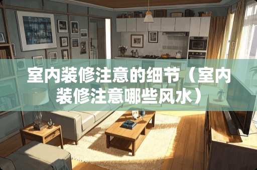 室内装修注意的细节（室内装修注意哪些风水）