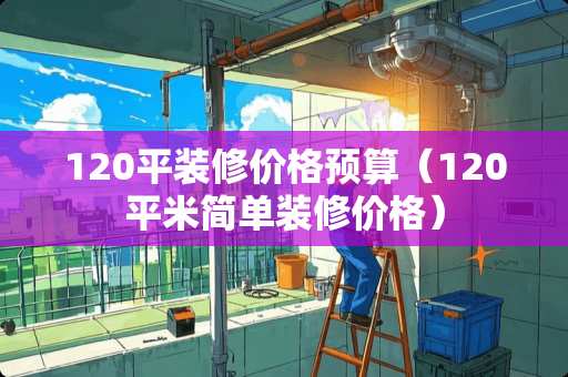 120平装修价格预算（120平米简单装修价格）