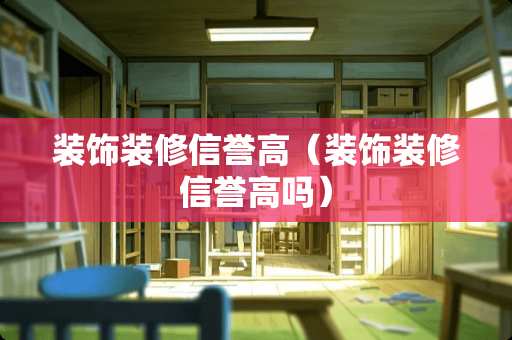 装饰装修信誉高（装饰装修信誉高吗）