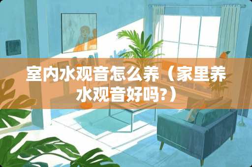 室内水观音怎么养（家里养水观音好吗?）