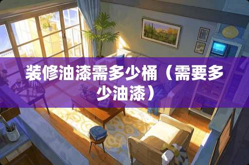 装修油漆需多少桶（需要多少油漆）