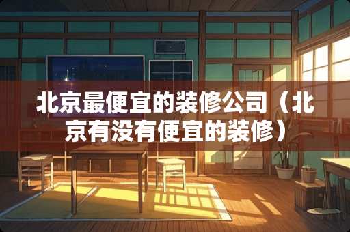 北京最便宜的装修公司（北京有没有便宜的装修）