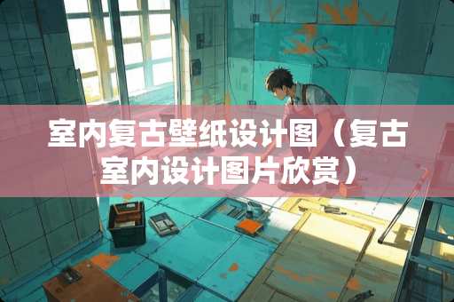 室内复古壁纸设计图（复古室内设计图片欣赏）