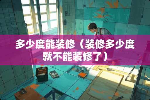 多少度能装修（装修多少度就不能装修了）