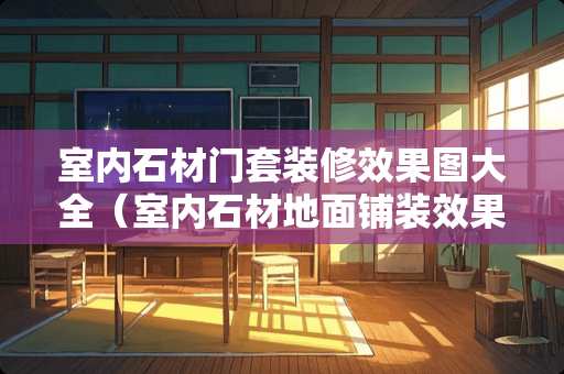 室内石材门套装修效果图大全（室内石材地面铺装效果图）