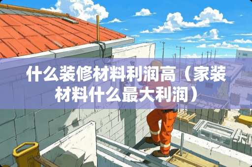 什么装修材料利润高（家装材料什么最大利润）