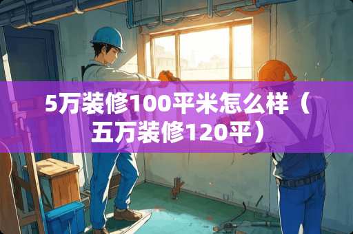 5万装修100平米怎么样（五万装修120平）